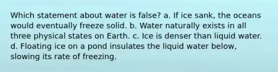 Which statement about water is false? a. If ice sank, the oceans would eventually freeze solid. b. Water naturally exists in all three physical states on Earth. c. Ice is denser than liquid water. d. Floating ice on a pond insulates the liquid water below, slowing its rate of freezing.