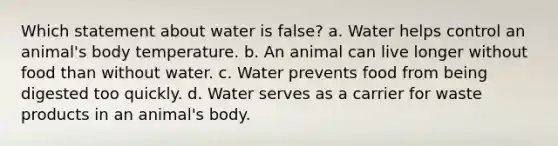 Which statement about water is false? a. Water helps control an animal's body temperature. b. An animal can live longer without food than without water. c. Water prevents food from being digested too quickly. d. Water serves as a carrier for waste products in an animal's body.