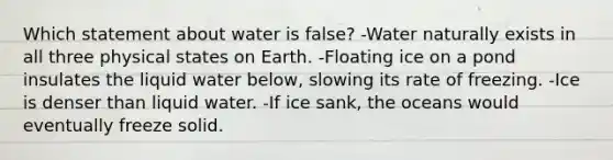 Which statement about water is false? -Water naturally exists in all three physical states on Earth. -Floating ice on a pond insulates the liquid water below, slowing its rate of freezing. -Ice is denser than liquid water. -If ice sank, the oceans would eventually freeze solid.