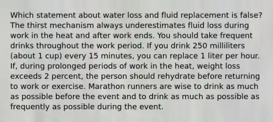 Which statement about water loss and fluid replacement is false? The thirst mechanism always underestimates fluid loss during work in the heat and after work ends. You should take frequent drinks throughout the work period. If you drink 250 milliliters (about 1 cup) every 15 minutes, you can replace 1 liter per hour. If, during prolonged periods of work in the heat, weight loss exceeds 2 percent, the person should rehydrate before returning to work or exercise. Marathon runners are wise to drink as much as possible before the event and to drink as much as possible as frequently as possible during the event.