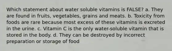 Which statement about water soluble vitamins is FALSE? a. They are found in fruits, vegetables, grains and meats. b. Toxicity from foods are rare because most excess of these vitamins is excreted in the urine. c. Vitamin C is the only water-soluble vitamin that is stored in the body. d. They can be destroyed by incorrect preparation or storage of food