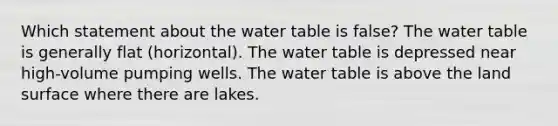 Which statement about the water table is false? The water table is generally flat (horizontal). The water table is depressed near high-volume pumping wells. The water table is above the land surface where there are lakes.