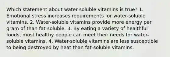 Which statement about water-soluble vitamins is true? 1. Emotional stress increases requirements for water-soluble vitamins. 2. Water-soluble vitamins provide more energy per gram of than fat-soluble. 3. By eating a variety of healthful foods, most healthy people can meet their needs for water-soluble vitamins. 4. Water-soluble vitamins are less susceptible to being destroyed by heat than fat-soluble vitamins.