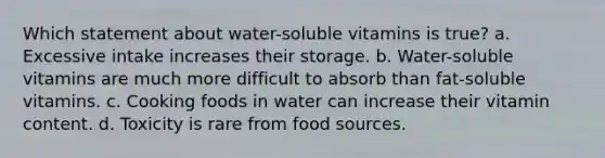 Which statement about water-soluble vitamins is true? a. Excessive intake increases their storage. b. Water-soluble vitamins are much more difficult to absorb than fat-soluble vitamins. c. Cooking foods in water can increase their vitamin content. d. Toxicity is rare from food sources.