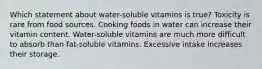 Which statement about water-soluble vitamins is true? Toxicity is rare from food sources. Cooking foods in water can increase their vitamin content. Water-soluble vitamins are much more difficult to absorb than fat-soluble vitamins. Excessive intake increases their storage.