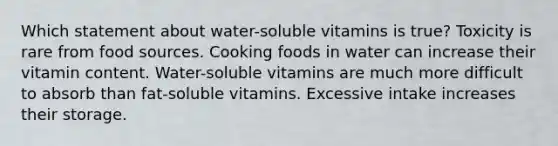 Which statement about water-soluble vitamins is true? Toxicity is rare from food sources. Cooking foods in water can increase their vitamin content. Water-soluble vitamins are much more difficult to absorb than fat-soluble vitamins. Excessive intake increases their storage.