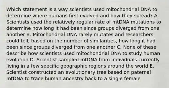 Which statement is a way scientists used mitochondrial DNA to determine where humans first evolved and how they spread? A. Scientists used the relatively regular rate of mtDNA mutations to determine how long it had been since groups diverged from one another B. Mitochondrial DNA rarely mutates and researchers could tell, based on the number of similarities, how long it had been since groups diverged from one another C. None of these describe how scientists used mitochondrial DNA to study human evolution D. Scientist sampled mtDNA from individuals currently living in a few specific geographic regions around the world E. Scientist constructed an evolutionary tree based on paternal mtDNA to trace human ancestry back to a single female