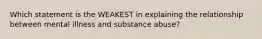 Which statement is the WEAKEST in explaining the relationship between mental illness and substance abuse?