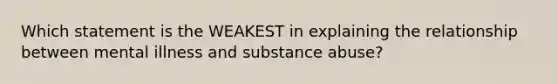 Which statement is the WEAKEST in explaining the relationship between mental illness and substance abuse?