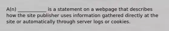 A(n) ____________ is a statement on a webpage that describes how the site publisher uses information gathered directly at the site or automatically through server logs or cookies.