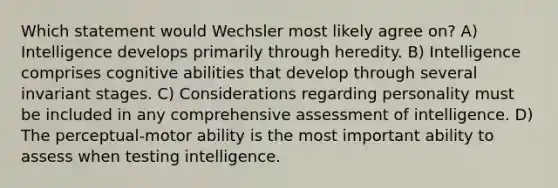 Which statement would Wechsler most likely agree on? A) Intelligence develops primarily through heredity. B) Intelligence comprises cognitive abilities that develop through several invariant stages. C) Considerations regarding personality must be included in any comprehensive assessment of intelligence. D) The perceptual-motor ability is the most important ability to assess when testing intelligence.