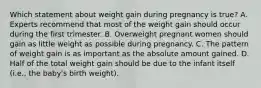 Which statement about weight gain during pregnancy is true? A. Experts recommend that most of the weight gain should occur during the first trimester. B. Overweight pregnant women should gain as little weight as possible during pregnancy. C. The pattern of weight gain is as important as the absolute amount gained. D. Half of the total weight gain should be due to the infant itself (i.e., the baby's birth weight).