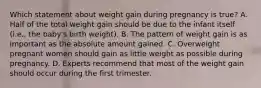 Which statement about weight gain during pregnancy is true? A. Half of the total weight gain should be due to the infant itself (i.e., the baby's birth weight). B. The pattern of weight gain is as important as the absolute amount gained. C. Overweight pregnant women should gain as little weight as possible during pregnancy. D. Experts recommend that most of the weight gain should occur during the first trimester.