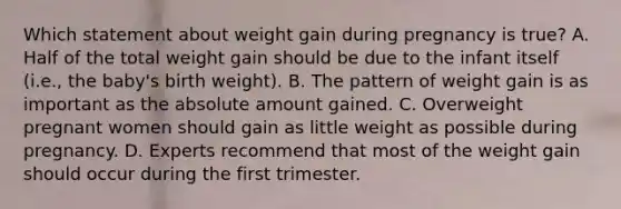 Which statement about weight gain during pregnancy is true? A. Half of the total weight gain should be due to the infant itself (i.e., the baby's birth weight). B. The pattern of weight gain is as important as the absolute amount gained. C. Overweight pregnant women should gain as little weight as possible during pregnancy. D. Experts recommend that most of the weight gain should occur during the first trimester.