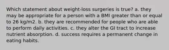 Which statement about weight-loss surgeries is true? a. they may be appropriate for a person with a BMI greater than or equal to 26 kg/m2. b. they are recommended for people who are able to perform daily activities. c. they alter the GI tract to increase nutrient absorption. d. success requires a permanent change in eating habits.