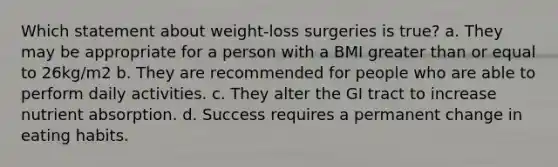 Which statement about weight-loss surgeries is true? a. They may be appropriate for a person with a BMI greater than or equal to 26kg/m2 b. They are recommended for people who are able to perform daily activities. c. They alter the GI tract to increase nutrient absorption. d. Success requires a permanent change in eating habits.