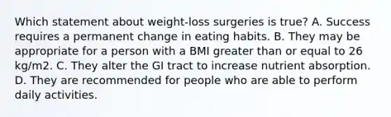 Which statement about weight-loss surgeries is true? A. Success requires a permanent change in eating habits. B. They may be appropriate for a person with a BMI greater than or equal to 26 kg/m2. C. They alter the GI tract to increase nutrient absorption. D. They are recommended for people who are able to perform daily activities.