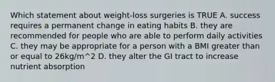 Which statement about weight-loss surgeries is TRUE A. success requires a permanent change in eating habits B. they are recommended for people who are able to perform daily activities C. they may be appropriate for a person with a BMI greater than or equal to 26kg/m^2 D. they alter the GI tract to increase nutrient absorption