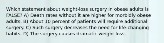 Which statement about weight-loss surgery in obese adults is FALSE? A) Death rates without it are higher for morbidly obese adults. B) About 10 percent of patients will require additional surgery. C) Such surgery decreases the need for life-changing habits. D) The surgery causes dramatic weight loss.