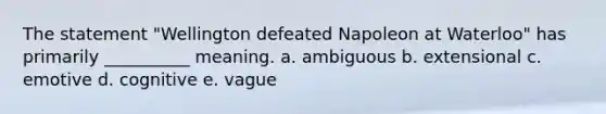 The statement "Wellington defeated Napoleon at Waterloo" has primarily __________ meaning. a. ambiguous b. extensional c. emotive d. cognitive e. vague