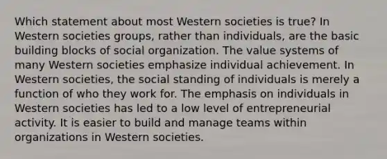 Which statement about most Western societies is true? In Western societies groups, rather than individuals, are the basic building blocks of social organization. The value systems of many Western societies emphasize individual achievement. In Western societies, the social standing of individuals is merely a function of who they work for. The emphasis on individuals in Western societies has led to a low level of entrepreneurial activity. It is easier to build and manage teams within organizations in Western societies.