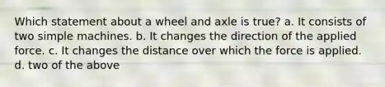 Which statement about a wheel and axle is true? a. It consists of two simple machines. b. It changes the direction of the applied force. c. It changes the distance over which the force is applied. d. two of the above