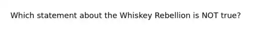 Which statement about the Whiskey Rebellion is NOT true?