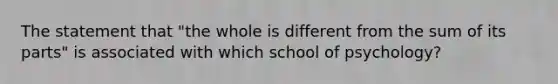 The statement that "the whole is different from the sum of its parts" is associated with which school of psychology?