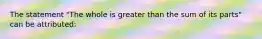 The statement "The whole is greater than the sum of its parts" can be attributed: