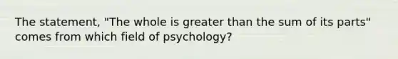 The statement, "The whole is greater than the sum of its parts" comes from which field of psychology?