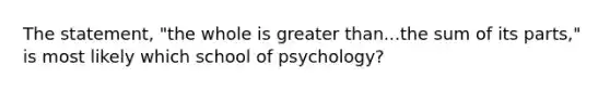 The statement, "the whole is greater than...the sum of its parts," is most likely which school of psychology?