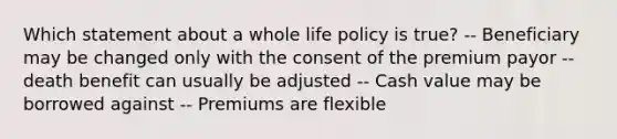 Which statement about a whole life policy is true? -- Beneficiary may be changed only with the consent of the premium payor -- death benefit can usually be adjusted -- Cash value may be borrowed against -- Premiums are flexible