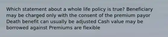 Which statement about a whole life policy is true? Beneficiary may be charged only with the consent of the premium payor Death benefit can usually be adjusted Cash value may be borrowed against Premiums are flexible