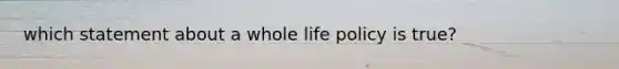 which statement about a whole life policy is true?