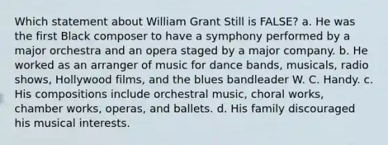 Which statement about William Grant Still is FALSE? a. He was the first Black composer to have a symphony performed by a major orchestra and an opera staged by a major company. b. He worked as an arranger of music for dance bands, musicals, radio shows, Hollywood films, and the blues bandleader W. C. Handy. c. His compositions include orchestral music, choral works, chamber works, operas, and ballets. d. His family discouraged his musical interests.