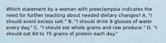 Which statement by a woman with preeclampsia indicates the need for further teaching about needed dietary changes? A. "I should avoid excess salt." B. "I should drink 8 glasses of water every day." C. "I should eat whole grains and raw produce." D. "I should eat 60 to 70 grams of protein each day."