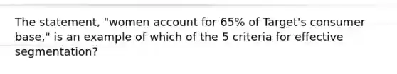 The statement, "women account for 65% of Target's consumer base," is an example of which of the 5 criteria for effective segmentation?