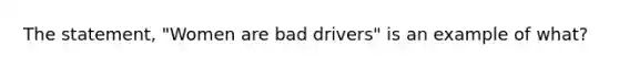 The statement, "Women are bad drivers" is an example of what?