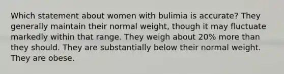 Which statement about women with bulimia is accurate? They generally maintain their normal weight, though it may fluctuate markedly within that range. They weigh about 20% more than they should. They are substantially below their normal weight. They are obese.