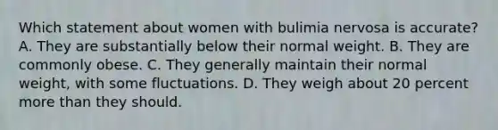 Which statement about women with bulimia nervosa is accurate? A. They are substantially below their normal weight. B. They are commonly obese. C. They generally maintain their normal weight, with some fluctuations. D. They weigh about 20 percent more than they should.