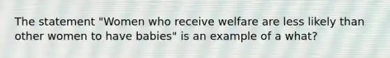 The statement "Women who receive welfare are less likely than other women to have babies" is an example of a what?