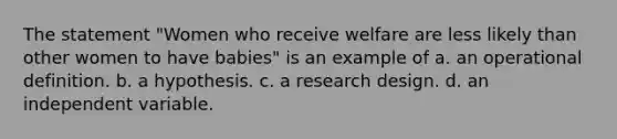 The statement "Women who receive welfare are less likely than other women to have babies" is an example of a. an operational definition. b. a hypothesis. c. a research design. d. an independent variable.