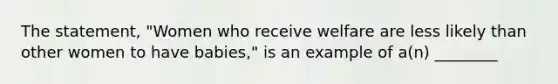 The statement, "Women who receive welfare are less likely than other women to have babies," is an example of a(n) ________