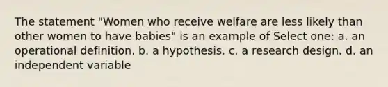 The statement "Women who receive welfare are less likely than other women to have babies" is an example of Select one: a. an operational definition. b. a hypothesis. c. a research design. d. an independent variable