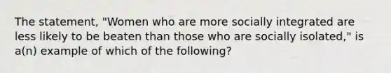 The statement, "Women who are more socially integrated are less likely to be beaten than those who are socially isolated," is a(n) example of which of the following?