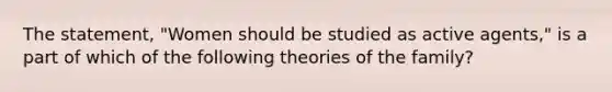 The statement, "Women should be studied as active agents," is a part of which of the following theories of the family?