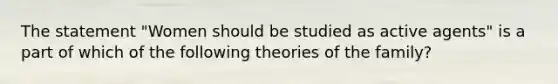 The statement "Women should be studied as active agents" is a part of which of the following theories of the family?