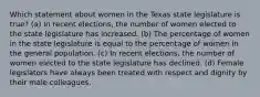 Which statement about women in the Texas state legislature is true?​ ​(a) In recent elections, the number of women elected to the state legislature has increased. ​(b) The percentage of women in the state legislature is equal to the percentage of women in the general population. ​(c) In recent elections, the number of women elected to the state legislature has declined. ​(d) Female legislators have always been treated with respect and dignity by their male colleagues.