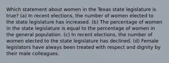 Which statement about women in the Texas state legislature is true?​ ​(a) In recent elections, the number of women elected to the state legislature has increased. ​(b) The percentage of women in the state legislature is equal to the percentage of women in the general population. ​(c) In recent elections, the number of women elected to the state legislature has declined. ​(d) Female legislators have always been treated with respect and dignity by their male colleagues.