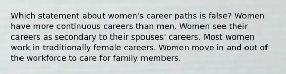 Which statement about women's career paths is false? Women have more continuous careers than men. Women see their careers as secondary to their spouses' careers. Most women work in traditionally female careers. Women move in and out of the workforce to care for family members.